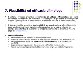 7. Flessibilità ed efficacia d’impiego Il sistema dovrebbe presentare  opportunità di utilizzo differenziate  per utenti differenziati, in modo tale da permettere – ad esempio – ai più esperti di interagire con maggior rapidità (con vie di accesso diretto ai contenuti, con tasti di accesso rapido ecc.). Il sistema dovrebbe permettere  funzionalità di personalizzazione  affinché l’utente lo possa configurare nel modo maggiormente appropriato per le proprie esigenze (ad esempio consentendogli di selezionare la categoria di contenuto da presentare in home page: es.  Google  News ).   Controindicazioni : La flessibilità non deve significare inconsistenza e incoerenza; Una buona interfaccia non fa differenze: si lascia usare efficientemente e efficacemente da tutti; La flessibilità spesso coincide con la  moltiplicazione delle funzioni  e con l’introduzione di  modalità ; La personalizzazione può causare disorientamento e difficoltà di riconoscimento; Accanto a una modalità personalizzata è bene mantenere sempre una modalità “impersonale” 