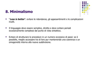 8. Minimalismo   “ Less is better ”: evitare le ridondanze, gli appesantimenti e le complicazioni inutili.  Il linguaggio deve essere semplice, diretto e deve evitare periodi eccessivamente complessi dal punto di vista sintattico. Evitare di strutturare le procedure in un numero eccessivo di passi: se è possibile, meglio accorpare tra di loro pur mantenendo una coerenza e un omogeneità interna alla nuova suddivisione. 