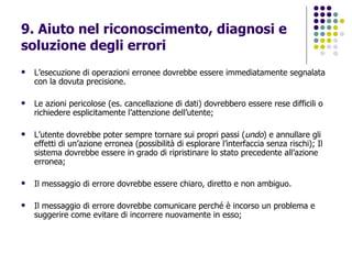 9. Aiuto nel riconoscimento, diagnosi e soluzione degli errori   L’esecuzione di operazioni erronee dovrebbe essere immediatamente segnalata con la dovuta precisione.  Le azioni pericolose (es. cancellazione di dati) dovrebbero essere rese difficili o richiedere esplicitamente l’attenzione dell’utente; L’utente dovrebbe poter sempre tornare sui propri passi ( undo ) e annullare gli effetti di un’azione erronea (possibilità di esplorare l’interfaccia senza rischi); Il sistema dovrebbe essere in grado di ripristinare lo stato precedente all’azione erronea; Il messaggio di errore dovrebbe essere chiaro, diretto e non ambiguo.  Il messaggio di errore dovrebbe comunicare perché è incorso un problema e suggerire come evitare di incorrere nuovamente in esso; 