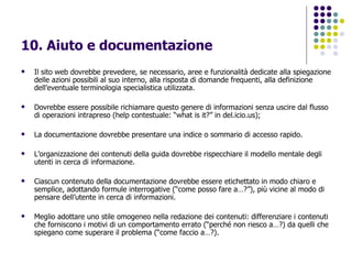 10. Aiuto e documentazione   Il sito web dovrebbe prevedere, se necessario, aree e funzionalità dedicate alla spiegazione delle azioni possibili al suo interno, alla risposta di domande frequenti, alla definizione dell’eventuale terminologia specialistica utilizzata. Dovrebbe essere possibile richiamare questo genere di informazioni senza uscire dal flusso di operazioni intrapreso (help contestuale: “what is it?” in del.icio.us); La documentazione dovrebbe presentare una indice o sommario di accesso rapido. L’organizzazione dei contenuti della guida dovrebbe rispecchiare il modello mentale degli utenti in cerca di informazione. Ciascun contenuto della documentazione dovrebbe essere etichettato in modo chiaro e semplice, adottando formule interrogative (“come posso fare a…?”), più vicine al modo di pensare dell’utente in cerca di informazioni. Meglio adottare uno stile omogeneo nella redazione dei contenuti: differenziare i contenuti che forniscono i motivi di un comportamento errato (“perché non riesco a…?) da quelli che spiegano come superare il problema (“come faccio a…?).  