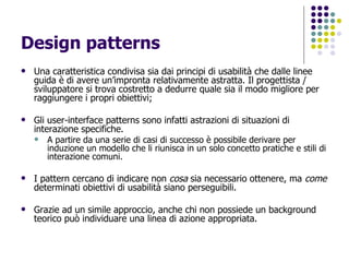 Design patterns Una caratteristica condivisa sia dai principi di usabilità che dalle linee guida è di avere un’impronta relativamente astratta. Il progettista / sviluppatore si trova costretto a dedurre quale sia il modo migliore per raggiungere i propri obiettivi ; Gli user-interface patterns sono infatti astrazioni di situazioni di interazione specifiche.  A partire da una serie di casi di successo è possibile derivare per induzione un modello che li riunisca in un solo concetto pratiche e stili di interazione comuni. I pattern cercano di indicare non  cosa  sia necessario ottenere, ma  come  determinati obiettivi di usabilità siano perseguibili.  Grazie ad un simile approccio, anche chi non possiede un background teorico può individuare una linea di azione appropriata.  