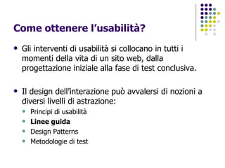 Come ottenere l’usabilità? Gli interventi di usabilità si collocano in tutti i momenti della vita di un sito web, dalla progettazione iniziale alla fase di test conclusiva. Il design dell’interazione può avvalersi di nozioni a diversi livelli di astrazione: Principi di usabilità Linee guida Design Patterns Metodologie di test 