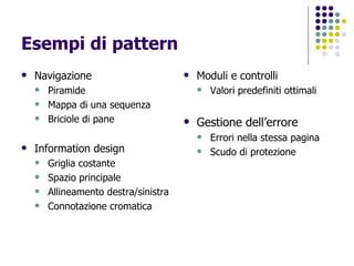 Esempi di pattern Navigazione Piramide Mappa di una sequenza Briciole di pane Information design Griglia costante Spazio principale Allineamento destra/sinistra Connotazione cromatica Moduli e controlli Valori predefiniti ottimali Gestione dell’errore Errori nella stessa pagina Scudo di protezione 