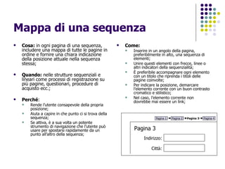 Mappa di una sequenza Cosa:  in ogni pagina di una sequenza, includere una mappa di tutte le pagine in ordine e fornire una chiara indicazione della posizione attuale nella sequenza stessa; Quando:  nelle strutture sequenziali e lineari come processi di registrazione su più pagine, questionari, procedure di acquisto ecc.; Perché :  Rende l’utente consapevole della propria posizione;  Aiuta a capire in che punto ci si trova della sequenza;  Se attiva, è a sua volta un potente strumento di navigazione che l’utente può usare per spostarsi rapidamente da un punto all’altro della sequenza; Come:   Inserire in un angolo della pagina, preferibilmente in alto, una sequenza di elementi; Unire questi elementi con frecce, linee o altri indicatori della sequenzialità; È preferibile accompagnare ogni elemento con un titolo che riprenda i titoli delle pagine coinvolte; Per indicare la posizione, demarcare l’elemento corrente con un buon contrasto cromatico e stilistico; Nel caso, l’elemento corrente non dovrebbe mai essere un link; Pagina 1 Pagina 2 Pagina 3 Pagina 4 Pagina 3 Indirizzo: Città: 