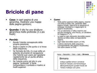 Briciole di pane  Cosa:  in ogni pagina di una gerarchia, mostrare una mappa delle pagine-genitore; Quando:  il sito ha una struttura gerarchica molto profonda (3 o più livelli) Perché: Rende l’utente consapevole della propria posizione;  Aiuta a capire in che punto ci si trova della sequenza;  Se formata da link, è a sua volta un potente strumento di navigazione che l’utente può usare per spostarsi rapidamente da un punto all’altro della sequenza; Se l’utente entra nel sito in una pagina “profonda” è facile comprendere il contesto e risalire ai livelli superiori Come:  Nella parte superiore della pagina, inserire una linea di testo che, partendo dalla pagina iniziale, ripercorra la sequenza di passaggi necessaria a raggiungere la pagina visualizzata; Tra un elemento e l’altro inserire una piccola immagine, una freccia, un carattere di maggiore (“>”); La label di ogni elemento dovrebbe essere identica al titolo della corrispondente pagina; Ogni label dovrebbe essere un link; L’ultimo elemento della sequenza (corrispondente alla pagina visualizzata) non deve essere un link; Birmano Home  >  Mammiferi  >  Felini  >  Gatti  >  Birmano Indique apellae tertium canestrae  illustrum indicatio und frementisque Allorquandunquem gurdam horati est  Tenacis multique cum julius. 