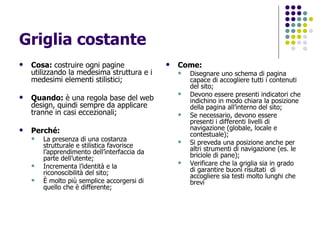 Griglia costante  Cosa:  costruire ogni pagine utilizzando la medesima struttura e i medesimi elementi stilistici; Quando:  è una regola base del web design, quindi sempre da applicare tranne in casi eccezionali; Perché:  La presenza di una costanza strutturale e stilistica favorisce l’apprendimento dell’interfaccia da parte dell’utente; Incrementa l’identità e la riconoscibilità del sito; È molto più semplice accorgersi di quello che è differente; Come: Disegnare uno schema di pagina capace di accogliere tutti i contenuti del sito; Devono essere presenti indicatori che indichino in modo chiara la posizione della pagina all’interno del sito; Se necessario, devono essere presenti i differenti livelli di navigazione (globale, locale e contestuale); Si preveda una posizione anche per altri strumenti di navigazione (es. le briciole di pane); Verificare che la griglia sia in grado di garantire buoni risultati  di accogliere sia testi molto lunghi che brevi 