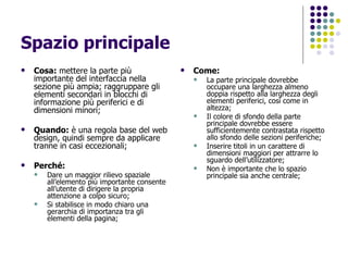 Spazio principale Cosa:  mettere la parte più importante del interfaccia nella sezione più ampia; raggruppare gli elementi secondari in blocchi di informazione più periferici e di dimensioni minori; Quando:  è una regola base del web design, quindi sempre da applicare tranne in casi eccezionali; Perché:   Dare un maggior rilievo spaziale all’elemento più importante consente all’utente di dirigere la propria attenzione a colpo sicuro; Si stabilisce in modo chiaro una gerarchia di importanza tra gli elementi della pagina; Come: La parte principale dovrebbe occupare una larghezza almeno  doppia rispetto alla larghezza degli elementi periferici, così come in altezza; Il colore di sfondo della parte principale dovrebbe essere sufficientemente contrastata rispetto allo sfondo delle sezioni periferiche; Inserire titoli in un carattere di dimensioni maggiori per attrarre lo sguardo dell’utilizzatore; Non è importante che lo spazio principale sia anche centrale; 