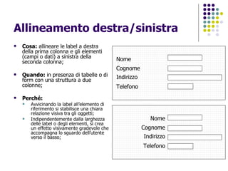 Allineamento destra/sinistra Cosa:  allineare le label a destra della prima colonna e gli elementi (campi o dati) a sinistra della seconda colonna; Quando:  in presenza di tabelle o di form con una struttura a due colonne; Perché: Avvicinando la label all’elemento di riferimento si stabilisce una chiara relazione visiva tra gli oggetti; Indipendentemente dalla larghezza delle label o degli elementi, si crea un effetto visivamente gradevole che accompagna lo sguardo dell’utente verso il basso; Nome Cognome Indirizzo Telefono Nome Cognome Indirizzo Telefono 