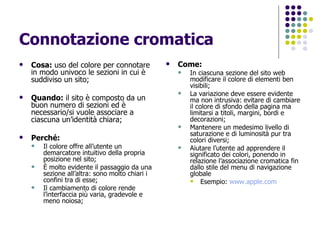 Connotazione cromatica Cosa:  uso del colore per connotare in modo univoco le sezioni in cui è suddiviso un sito; Quando:  il sito è composto da un buon numero di sezioni ed è necessario/si vuole associare a ciascuna un’identità chiara; Perché: Il colore offre all’utente un demarcatore intuitivo della propria posizione nel sito; È molto evidente il passaggio da una sezione all’altra: sono molto chiari i confini tra di esse; Il cambiamento di colore rende l’interfaccia più varia, gradevole e meno noiosa; Come:   In ciascuna sezione del sito web modificare il colore di elementi ben visibili; La variazione deve essere evidente ma non intrusiva: evitare di cambiare il colore di sfondo della pagina ma limitarsi a titoli, margini, bordi e decorazioni; Mantenere un medesimo livello di saturazione e di luminosità pur tra colori diversi; Aiutare l’utente ad apprendere il significato dei colori, ponendo in relazione l’associazione cromatica fin dallo stile del menu di navigazione globale  Esempio:  www.apple.com   