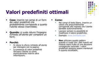 Valori predefiniti ottimali Cosa:  inserire nei campi di un form dei valori predefiniti che probabilmente corrispondo a quanto l’utente stesso inserirebbe; Quando:  si vuole ridurre l’impegno richiesto all’utente per compilare un form; Perché:   Si riduce lo sforzo richiesto all’utente per interagire con la pagina; La presenza di valori predefiniti istruisce l’utente su come eventualmente inserire altre informazioni; Come: Nei campi di testo libero, inserire un valore che presumibilmente corrisponde alla risposta che l’utente darebbe autonomamente; Lasciare sempre la possibilità di modificare il valore predefinito; Esempio:  www.trenitalia.com   Non  utilizzare questo pattern quando si vuole che i dati inseriti nel modulo siano frutto di una decisione consapevole razionale: i valori predefiniti possono essere mantenuti in quanto accettabili; 
