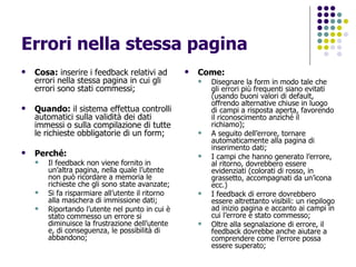 Errori nella stessa pagina Cosa:  inserire i feedback relativi ad errori nella stessa pagina in cui gli errori sono stati commessi; Quando:  il sistema effettua controlli automatici sulla validità dei dati immessi o sulla compilazione di tutte le richieste obbligatorie di un form; Perché:   Il feedback non viene fornito in un’altra pagina, nella quale l’utente non può ricordare a memoria le richieste che gli sono state avanzate; Si fa risparmiare all’utente il ritorno alla maschera di immissione dati; Riportando l’utente nel punto in cui è stato commesso un errore si diminuisce la frustrazione dell’utente e, di conseguenza, le possibilità di abbandono; Come: Disegnare la form in modo tale che gli errori più frequenti siano evitati (usando buoni valori di default, offrendo alternative chiuse in luogo di campi a risposta aperta, favorendo il riconoscimento anziché il richiamo); A seguito dell’errore, tornare automaticamente alla pagina di inserimento dati; I campi che hanno generato l’errore, al ritorno, dovrebbero essere evidenziati (colorati di rosso, in grassetto, accompagnati da un’icona ecc.) I feedback di errore dovrebbero essere altrettanto visibili: un riepilogo ad inizio pagina e accanto ai campi in cui l’errore è stato commesso; Oltre alla segnalazione di errore, il feedback dovrebbe anche aiutare a comprendere come l’errore possa essere superato; 