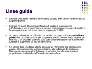 Linee guida I principi di usabilità rischiano di rimanere concetti aridi se non vengono portati sul piano pratico.  I principi formano il background teorico di qualsiasi ragionamento sull’interazione uomo-macchina, ma devono necessariamente essere tradotte in forma applicata perché possa esserne apprezzata l’utilità. La ricerca del settore ha utilizzato con relativo successo la formula della  linea guida:  una raccomandazione per progettare e realizzare nel modo migliore un artefatto o un processo costruita sulla base di generalizzazioni di esperienze di successo e supportata da test di laboratorio.  Nel campo delle interfacce-utente possono far riferimento alla componente visuale, all’organizzazione dell’informazione, alla redazione dei contenuti. Ciascuna di esse cerca di sintetizzare, in un'unica formula, una regola di progettazione applicabile a differenti esperienze d’uso.  