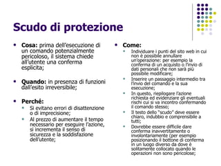 Scudo di protezione Cosa:  prima dell’esecuzione di un comando potenzialmente pericoloso, il sistema chiede all’utente una conferma esplicita; Quando:  in presenza di funzioni dall’esito irreversibile; Perché: Si evitano errori di disattenzione o di imprecisione; Al prezzo di aumentare il tempo necessario per eseguire l’azione, si incrementa il senso di sicurezza e la soddisfazione dell’utente; Come: Individuare i punti del sito web in cui non è possibile annullare un’operazione: per esempio la conferma di un acquisto o l’invio di dati personali che non sarà più possibile modificare; Inserire un passaggio intermedio tra l’invio del comando e la sua esecuzione; In questo, riepilogare l’azione richiesta ed evidenziare gli eventuali rischi cui si va incontro confermando il comando stesso; Il testo dello “scudo” deve essere chiaro, indubbio e comprensibile a tutti; Dovrebbe essere difficile dare conferma inavvertitamente o involontariamente (per esempio posizionando il bottone di conferma in un luogo diverso da dove è solitamente collocato quando le operazioni non sono pericolose; 