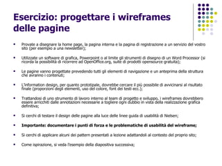 Esercizio: progettare i wireframes delle pagine Provate a disegnare la home page, la pagina interna e la pagina di registrazione a un servizio del vostro sito (per esempio a una newsletter); Utilizzate un software di grafica, Powerpoint o al limite gli strumenti di disegno di un Word Processor (si ricorda la possibilità di ricorrere ad OpenOffice.org, suite di prodotti opensource gratuita); Le pagine vanno progettate prevedendo tutti gli elementi di navigazione e un anteprima della struttura che avranno i contenuti; L’information design, per quanto prototipale, dovrebbe cercare il più possibile di avvicinarsi al risultato finale (proporzioni degli elementi, uso del colore, font dei testi ecc.); Trattandosi di uno strumento di lavoro interno al team di progetto e sviluppo, i wireframes dovrebbero essere arricchiti dalle annotazioni necessarie a togliere ogni dubbio in vista della realizzazione grafica definitiva; Si cerchi di testare il design delle pagine alla luce delle linee guida di usabilità di Nielsen; Importante: documentare i punti di forza e le problematiche di usabilità del wireframe; Si cerchi di applicare alcuni dei pattern presentati a lezione adattandoli al contesto del proprio sito; Come ispirazione, si veda l’esempio della diapositiva successiva; 