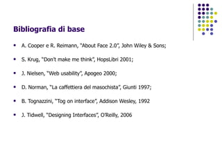 Bibliografia di base A. Cooper e R. Reimann, “About Face 2.0”, John Wiley & Sons; S. Krug, “Don’t make me think”, HopsLibri 2001; J. Nielsen, “Web usability”, Apogeo 2000; D. Norman, “La caffettiera del masochista”, Giunti 1997; B. Tognazzini, “Tog on interface”, Addison Wesley, 1992 J. Tidwell, “Designing Interfaces”, O’Reilly, 2006 