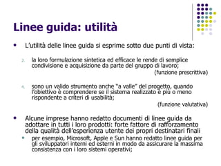 Linee guida: utilità L’utilità delle linee guida si esprime sotto due punti di vista: la loro formulazione sintetica ed efficace le rende di semplice condivisione e acquisizione da parte del gruppo di lavoro; (funzione prescrittiva) sono un valido strumento anche “a valle” del progetto, quando l’obiettivo è comprendere se il sistema realizzato è più o meno rispondente a criteri di usabilità;  (funzione valutativa) Alcune imprese hanno redatto documenti di linee guida da adottare in tutti i loro prodotti: forte fattore di rafforzamento della qualità dell’esperienza utente dei propri destinatari finali per esempio, Microsoft, Apple e Sun hanno redatto linee guida per gli sviluppatori interni ed esterni in modo da assicurare la massima consistenza con i loro sistemi operativi; 