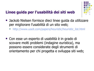 Linee guida per l’usabilità dei siti web Jackob Nielsen fornisce dieci linee guida da utilizzare per migliorare l’usabilità di un sito web; http://www.useit.com/papers/heuristic/heuristic_list.html   Con esse un esperto di usabilità è in grado di scovare molti problemi (indagine euristica), ma possono essere considerate degli strumenti di orientamento per chi progetta e sviluppa siti web; 