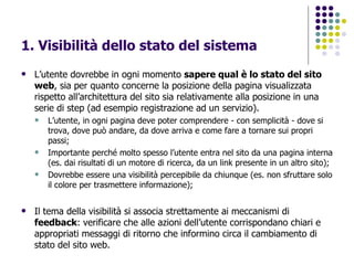 1. Visibilità dello stato del sistema L’utente dovrebbe in ogni momento  sapere qual è lo stato del sito web , sia per quanto concerne la posizione della pagina visualizzata rispetto all’architettura del sito sia relativamente alla posizione in una serie di step (ad esempio registrazione ad un servizio). L’utente, in ogni pagina deve poter comprendere - con semplicità - dove si trova, dove può andare, da dove arriva e come fare a tornare sui propri passi; Importante perché molto spesso l’utente entra nel sito da una pagina interna (es. dai risultati di un motore di ricerca, da un link presente in un altro sito); Dovrebbe essere una visibilità percepibile da chiunque (es. non sfruttare solo il colore per trasmettere informazione); Il tema della visibilità si associa strettamente ai meccanismi di  feedback : verificare che alle azioni dell’utente corrispondano chiari e appropriati messaggi di ritorno che informino circa il cambiamento di stato del sito web.   