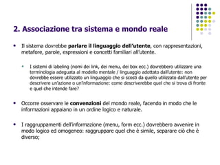 2. Associazione tra sistema e mondo reale   Il sistema dovrebbe  parlare il linguaggio dell’utente , con rappresentazioni, metafore, parole, espressioni e concetti familiari all’utente.  I sistemi di labeling (nomi dei link, dei menu, dei box ecc.) dovrebbero utilizzare una terminologia adeguata al modello mentale / linguaggio adottato dall’utente: non dovrebbe essere utilizzato un linguaggio che si scosti da quello utilizzato dall’utente per descrivere un’azione o un’informazione: come descriverebbe quel che si trova di fronte e quel che intende fare? Occorre osservare le  convenzioni  del mondo reale, facendo in modo che le informazioni appaiano in un ordine logico e naturale. I raggruppamenti dell’informazione (menu, form ecc.) dovrebbero avvenire in modo logico ed omogeneo: raggruppare quel che è simile, separare ciò che è diverso; 