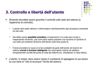 3. Controllo e libertà dell’utente All’utente dovrebbe essere garantito il controllo sullo stato del sistema (o l’apparenza di controllo). L’utente deve poter attivare e interrompere volontariamente ogni procedura consentita sul sito web.  Dovrebbe essere  possibile annullare  un’operazione il cui esito pare errato o inappropriato all’utente, così come deve essere presente una funzione di ripristino di uno stato pre-esistente all’azione dell’utente (vedi linea guida 9). È bene prevedere le cause di errore probabili da parte dell’utente ed inserire nel sistema  vincoli e funzioni obbliganti  che costringano l’utente ad adottare comportamenti corretti dal punto di vista del sistema (es. checkboxes vs input libero). L’utente, in sintesi, deve essere messo in condizione di appoggiare la sua azione su una sorta di “rete di sicurezza” fornita dal sistema.   