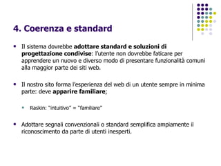4. Coerenza e standard Il sistema dovrebbe  adottare standard e soluzioni di progettazione condivise : l’utente non dovrebbe faticare per apprendere un nuovo e diverso modo di presentare funzionalità comuni alla maggior parte dei siti web. Il nostro sito forma l’esperienza del web di un utente sempre in minima parte: deve  apparire   familiare ; Raskin: “intuitivo” = “familiare” Adottare segnali convenzionali o standard semplifica ampiamente il riconoscimento da parte di utenti inesperti.   