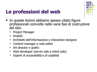 Le professioni del web In queste lezioni abbiamo spesso citato figure professionali coinvolte nelle varie fasi di costruzione del sito: Project Manager Analisti Architetti dell’informazione e interaction designer Content manager e web editor Art director e grafici Web developer (server side e client side) Esperti di accessibilità e di usabilità 