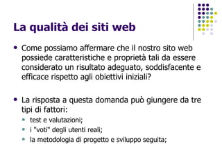 La qualità dei siti web Come possiamo affermare che il nostro sito web possiede caratteristiche e proprietà tali da essere considerato un risultato adeguato, soddisfacente e efficace rispetto agli obiettivi iniziali? La risposta a questa domanda può giungere da tre tipi di fattori: test e valutazioni;  i "voti" degli utenti reali;  la metodologia di progetto e sviluppo seguita;  