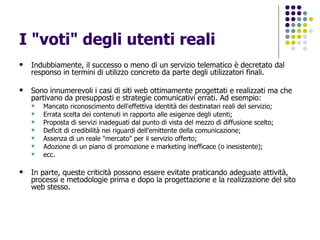 I "voti" degli utenti reali Indubbiamente, il successo o meno di un servizio telematico è decretato dal responso in termini di utilizzo concreto da parte degli utilizzatori finali. Sono innumerevoli i casi di siti web ottimamente progettati e realizzati ma che partivano da presupposti e strategie comunicativi errati. Ad esempio: Mancato riconoscimento dell'effettiva identità dei destinatari reali del servizio;  Errata scelta dei contenuti in rapporto alle esigenze degli utenti;  Proposta di servizi inadeguati dal punto di vista del mezzo di diffusione scelto;  Deficit di credibilità nei riguardi dell'emittente della comunicazione;  Assenza di un reale "mercato" per il servizio offerto;  Adozione di un piano di promozione e marketing inefficace (o inesistente);  ecc.  In parte, queste criticità possono essere evitate praticando adeguate attività, processi e metodologie prima e dopo la progettazione e la realizzazione del sito web stesso. 
