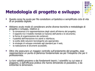 Metodologia di progetto e sviluppo Questo corso ha avuto per filo conduttore un'ipotetico e semplificato ciclo di vita di un prodotto digitale.  Abbiamo avuto modo di considerare anche diverse tecniche e metodologie di progetto e sviluppo, relative a: la conoscenza e la rappresentazione degli utenti all'interno del progetto;  il rapporto tra il modello mentale (e l'azione) dell'utente e lo strumento;  le forme di organizzazione dei contenuti;  l'usabilità dell'interazione tra utenti e interfacce;  la scelta delle soluzioni tecnologiche più appropriate;  le strategie di sviluppo orientate agli standard per il web;  la realizzazione di strumenti accessibili;  Oltre che assicurare un maggior controllo sull'andamento del progetto, esse rappresentano un punto di partenza fondamentale sia per l'inesperto che per il professionista. La loro validità proviene o dai fondamenti teorici / scientifici su cui esse si poggiano, o dall'efficacia pratica che hanno dimostrato di possedere, o da entrambe le dimensioni. 