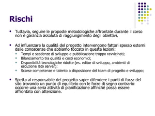 Rischi Tuttavia, seguire le proposte metodologiche affrontate durante il corso non è garanzia assoluta di raggiungimento degli obiettivi. Ad influenzare la qualità del progetto intervengono fattori spesso esterni dalle conoscenze che abbiamo toccato in queste lezioni: Tempi e scadenze di sviluppo e pubblicazione troppo ravvicinati; Bilanciamento tra qualità e costi economici; Disponibilità tecnologiche ridotte (es. editor di sviluppo, ambienti di escuzione lato server); Scarse competenze e talento a disposizione del team di progetto e sviluppo; Spetta al responsabile del progetto saper difendere i punti di forza del sito trovando un punto di equilibrio con le forze di segno contrario: occorre una seria attività di pianificazione affinché possa essere affrontato con attenzione. 