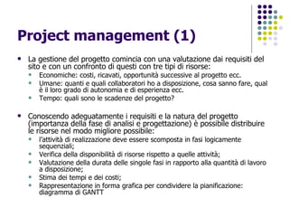 Project management (1) La gestione del progetto comincia con una valutazione dai requisiti del sito e con un confronto di questi con tre tipi di risorse: Economiche: costi, ricavati, opportunità successive al progetto ecc. Umane: quanti e quali collaboratori ho a disposizione, cosa sanno fare, qual è il loro grado di autonomia e di esperienza ecc. Tempo: quali sono le scadenze del progetto?  Conoscendo adeguatamente i requisiti e la natura del progetto (importanza della fase di analisi e progettazione) è possibile distribuire le risorse nel modo migliore possibile:  l’attività di realizzazione deve essere scomposta in fasi logicamente sequenziali; Verifica della disponibilità di risorse rispetto a quelle attività; Valutazione della durata delle singole fasi in rapporto alla quantità di lavoro a disposizione; Stima dei tempi e dei costi; Rappresentazione in forma grafica per condividere la pianificazione: diagramma di GANTT 