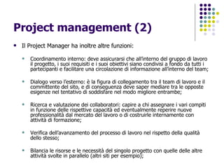 Project management (2) Il Project Manager ha inoltre altre funzioni: Coordinamento interno: deve assicurarsi che all’interno del gruppo di lavoro il progetto, i suoi requisiti e i suoi obiettivi siano condivisi a fondo da tutti i partecipanti e facilitare una circolazione di informazione all’interno del team; Dialogo verso l’esterno: è la figura di collegamento tra il team di lavoro e il committente del sito, e di conseguenza deve saper mediare tra le opposte esigenze nel tentativo di soddisfare nel modo migliore entrambe; Ricerca e valutazione dei collaboratori: capire a chi assegnare i vari compiti in funzione delle rispettive capacità ed eventualmente reperire nuove professionalità dal mercato del lavoro o di costruirle internamente con attività di formazione; Verifica dell’avanzamento del processo di lavoro nel rispetto della qualità dello stesso; Bilancia le risorse e le necessità del singolo progetto con quelle delle altre attività svolte in parallelo (altri siti per esempio); 