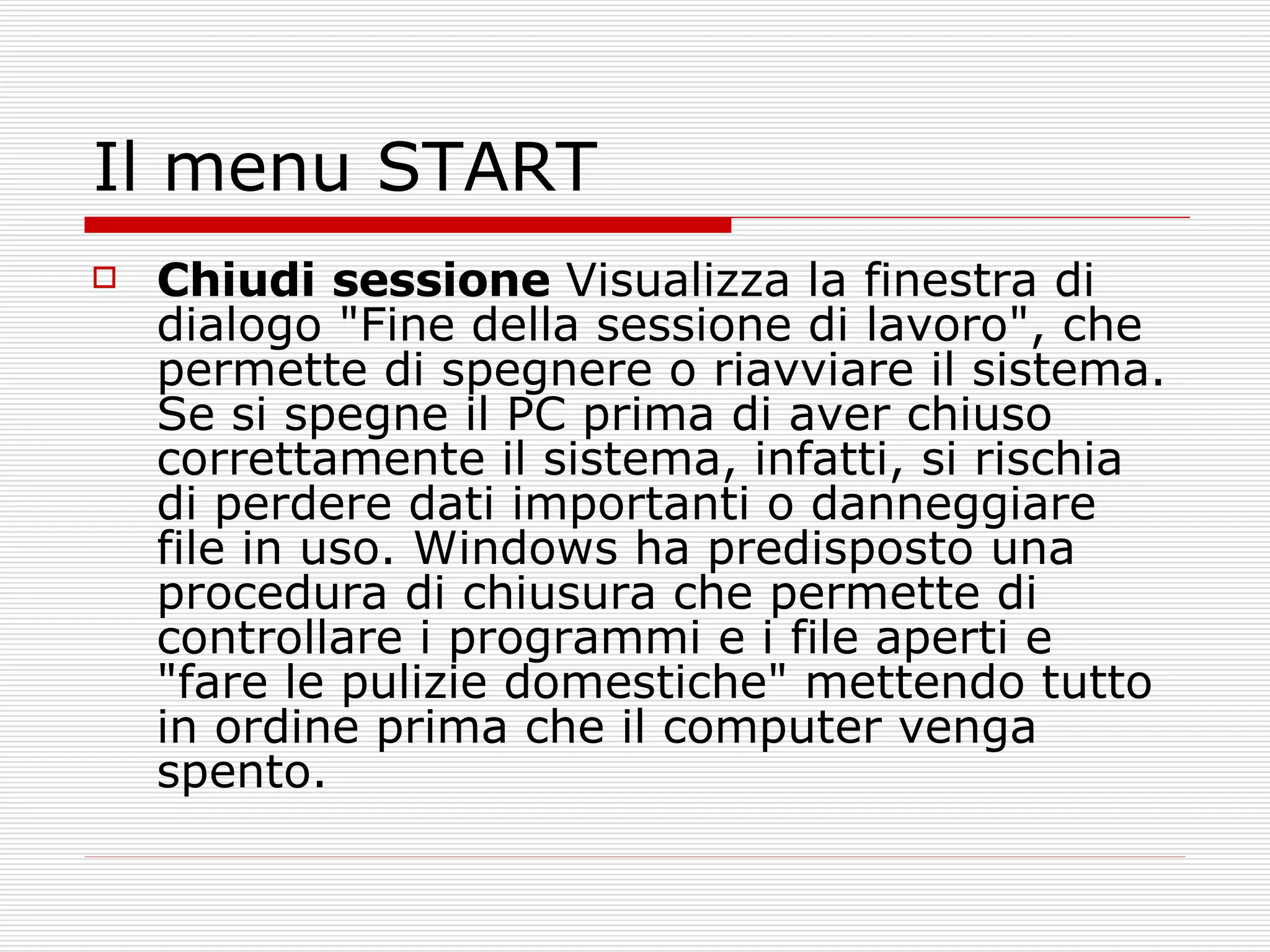 Il menu START Chiudi   sessione  Visualizza la finestra di dialogo "Fine della sessione di lavoro", che permette di spegnere o riavviare il sistema. Se si spegne il PC prima di aver chiuso correttamente il sistema, infatti, si rischia di perdere dati importanti o danneggiare file in uso. Windows ha predisposto una procedura di chiusura che permette di controllare i programmi e i file aperti e "fare le pulizie domestiche" mettendo tutto in ordine prima che il computer venga spento.  