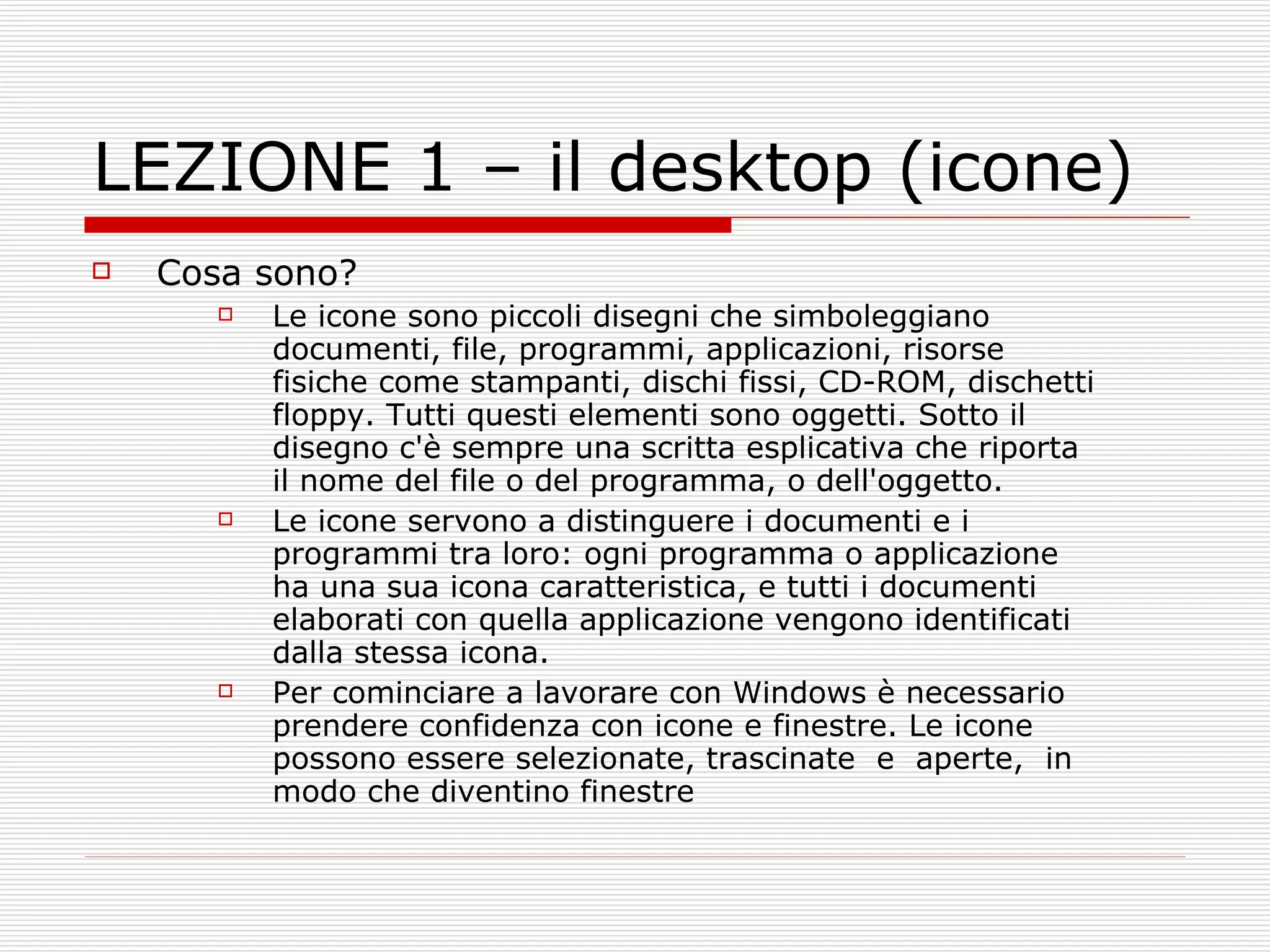 LEZIONE 1 – il desktop (icone) Cosa sono? Le icone sono piccoli disegni che simboleggiano documenti, file, programmi, applicazioni, risorse fisiche come stampanti, dischi fissi, CD-ROM, dischetti floppy. Tutti questi elementi sono oggetti. Sotto il disegno c'è sempre una scritta esplicativa che riporta il nome del file o del programma, o dell'oggetto.  Le icone servono a distinguere i documenti e i programmi tra loro: ogni programma o applicazione ha una sua icona caratteristica, e tutti i documenti elaborati con quella applicazione vengono identificati dalla stessa icona.  Per cominciare a lavorare con Windows è necessario prendere confidenza con icone e finestre. Le icone possono essere selezionate, trascinate  e  aperte,  in modo che diventino finestre 