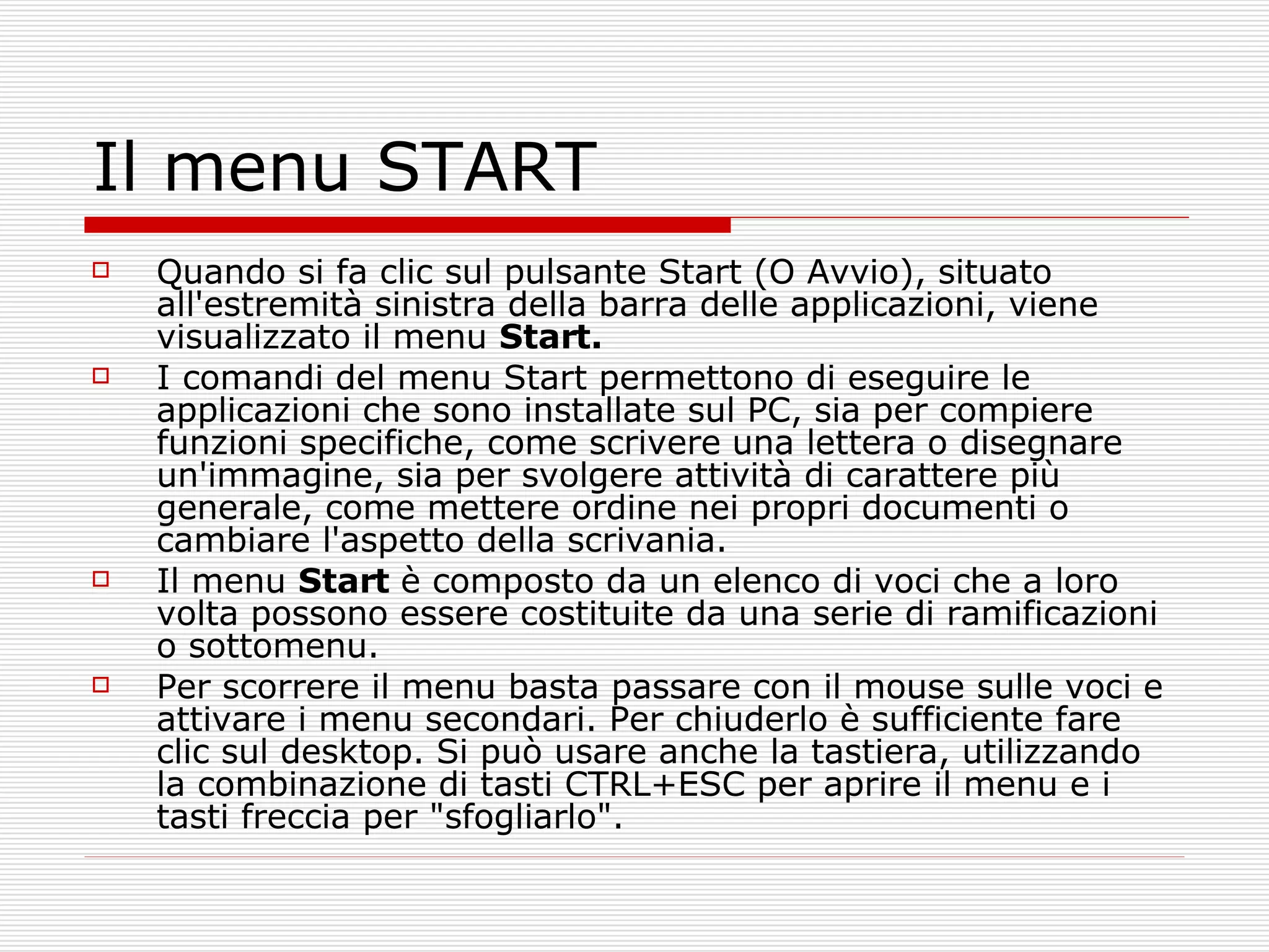 Il menu START Quando si fa clic sul pulsante Start (O Avvio), situato all'estremità sinistra della barra delle applicazioni, viene visualizzato il menu  Start.  I comandi del menu Start permettono di eseguire le applicazioni che sono installate sul PC, sia per compiere funzioni specifiche, come scrivere   una lettera o disegnare un'immagine, sia per svolgere attività di carattere più generale, come mettere ordine nei propri documenti o cambiare l'aspetto della scrivania.  Il menu  Start  è composto da un elenco di voci che a loro volta possono essere costituite da una serie di ramificazioni o sottomenu. Per scorrere il menu basta passare con il mouse sulle voci e attivare i menu secondari. Per chiuderlo è sufficiente fare clic sul desktop. Si può usare anche la tastiera, utilizzando la combinazione di tasti CTRL+ESC per aprire il menu e i tasti freccia per "sfogliarlo". 
