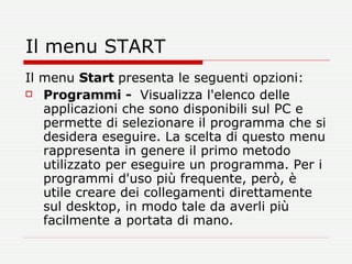 Il menu START Il menu  Start  presenta le seguenti opzioni:  Programmi -  Visualizza l'elenco delle applicazioni che sono disponibili sul PC e permette di selezionare il programma che si desidera eseguire. La scelta di questo menu rappresenta in genere il primo metodo utilizzato per eseguire un programma. Per i programmi d'uso più frequente, però, è utile creare dei collegamenti direttamente sul desktop, in modo tale da averli più facilmente a portata di mano. 