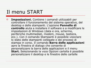 Il menu START Impostazioni.  Contiene i comandi utilizzabili per controllare il funzionamento del sistema operativo, del desktop e delle stampanti. L'opzione  Pannello di controllo  aiuta a installare il software e a modificare le impostazioni di Windows (data e ora, schermo, periferiche multimediali, modem, mouse, tastiera, ecc.). Con il comando Stampanti è possibile visionare lo stato delle stampanti collegate e dei processi di stampa in corso. Il comando  Barra delle applicazioni  apre la finestra di dialogo che consente di personalizzare la barra delle applicazioni e il menu  Start.  Selezionando la voce Opzioni cartella è possibile personalizzare il desktop e le finestre delle cartelle  
