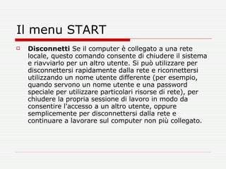 Il menu START Disconnetti  Se il computer è collegato a una rete locale, questo comando consente di chiudere il sistema e riavviarlo per un altro utente. Si può utilizzare per disconnettersi rapidamente dalla rete e riconnettersi utilizzando un nome utente differente (per esempio, quando servono un nome utente e una password speciale per utilizzare particolari risorse di rete), per chiudere la propria sessione di lavoro in modo da consentire l'accesso a un altro utente, oppure semplicemente per disconnettersi dalla rete e continuare a lavorare sul computer non più collegato. 