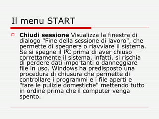 Il menu START Chiudi   sessione  Visualizza la finestra di dialogo "Fine della sessione di lavoro", che permette di spegnere o riavviare il sistema. Se si spegne il PC prima di aver chiuso correttamente il sistema, infatti, si rischia di perdere dati importanti o danneggiare file in uso. Windows ha predisposto una procedura di chiusura che permette di controllare i programmi e i file aperti e "fare le pulizie domestiche" mettendo tutto in ordine prima che il computer venga spento.  