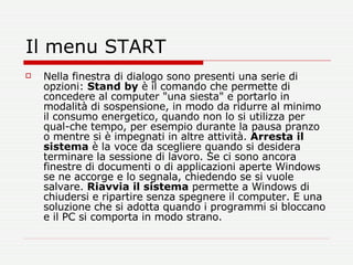 Il menu START Nella finestra di dialogo sono presenti una serie di opzioni:  Stand by  è il comando che permette di concedere al computer "una siesta" e portarlo in modalità di sospensione, in modo da ridurre al minimo il consumo energetico, quando non lo si utilizza per qual­che tempo, per esempio durante la pausa pranzo o mentre si è impegnati in altre attività.  Arresta il sistema  è la voce da scegliere quando si desidera terminare la sessione di lavoro. Se ci sono ancora finestre di documenti o di applicazioni aperte Windows se ne accorge e lo segnala, chiedendo se si vuole salvare.  Riavvia il sistema  permette a Windows di chiudersi e ripartire senza spegnere il computer. E una soluzione che si adotta quando i programmi si bloccano e il PC si comporta in modo strano.  