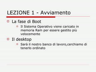 LEZIONE 1 - Avviamento La fase di Boot Il Sistema Operativo viene caricato in memoria Ram per essere gestito più velocemente Il desktop Sarà il nostro banco di lavoro,cerchiamo di tenerlo ordinato 