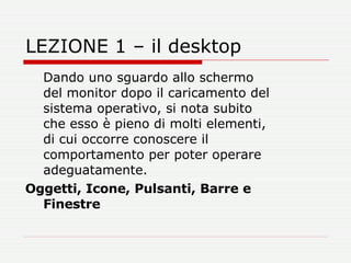 LEZIONE 1 – il desktop Dando uno sguardo allo schermo del monitor dopo il caricamento del sistema operativo, si nota subito che esso è pieno di molti elementi, di cui occorre conoscere il comportamento per poter operare adeguatamente.  Oggetti, Icone, Pulsanti, Barre e Finestre   