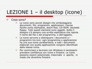 LEZIONE 1 – il desktop (icone) Cosa sono? Le icone sono piccoli disegni che simboleggiano documenti, file, programmi, applicazioni, risorse fisiche come stampanti, dischi fissi, CD-ROM, dischetti floppy. Tutti questi elementi sono oggetti. Sotto il disegno c'è sempre una scritta esplicativa che riporta il nome del file o del programma, o dell'oggetto.  Le icone servono a distinguere i documenti e i programmi tra loro: ogni programma o applicazione ha una sua icona caratteristica, e tutti i documenti elaborati con quella applicazione vengono identificati dalla stessa icona.  Per cominciare a lavorare con Windows è necessario prendere confidenza con icone e finestre. Le icone possono essere selezionate, trascinate  e  aperte,  in modo che diventino finestre 