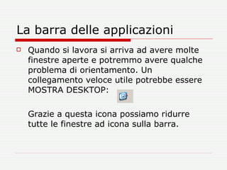 La barra delle applicazioni Quando si lavora si arriva ad avere molte finestre aperte e potremmo avere qualche problema di orientamento. Un collegamento veloce utile potrebbe essere MOSTRA DESKTOP:  Grazie a questa icona possiamo ridurre tutte le finestre ad icona sulla barra. 