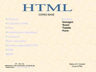HTML CORSO BASE ,[object Object],[object Object],[object Object],[object Object],[object Object],[object Object],[object Object],[object Object],[object Object],[object Object],[object Object],[object Object],[object Object],[object Object],Maria A.R. Consoli  Corso HTML  BY,  NC, SA   Attribuzione - Non commerciale - Condividi allo stesso modo :  Commons Deed  |  Legal Code) 
