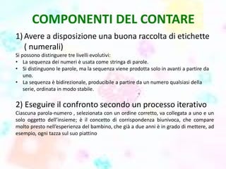 COMPONENTI DEL CONTARE
1) Avere a disposizione una buona raccolta di etichette
( numerali)
Si possono distinguere tre livelli evolutivi:
• La sequenza dei numeri è usata come stringa di parole.
• Si distinguono le parole, ma la sequenza viene prodotta solo in avanti a partire da
uno.
• La sequenza è bidirezionale, producibile a partire da un numero qualsiasi della
serie, ordinata in modo stabile.
2) Eseguire il confronto secondo un processo iterativo
Ciascuna parola-numero , selezionata con un ordine corretto, va collegata a uno e un
solo oggetto dell’insieme; è il concetto di corrispondenza biunivoca, che compare
molto presto nell’esperienza del bambino, che già a due anni è in grado di mettere, ad
esempio, ogni tazza sul suo piattino
 