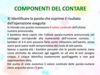 COMPONENTI DEL CONTARE
3) Identificare la parola che esprime il risultato
dell’operazione eseguita
Si intende con questo riconoscere il valore cardinale dell’ultimo
numero pronunciato.
Il bambino deve capire che l’ultima parola-numero pronunciata nel
conteggio corrisponde alla numerosità dell’insieme contato; i
bambini di 3-4 anni possono farlo come imitazione dell’adulto, senza
avere però avere reale comprensione del ruolo di tale parola.
Spesso a questa età i bambini pensano che le parole-numero siano
come etichette da attaccare agli oggetti; se ad uno di essi assegna
cinque, il cinque identifica esattamente quell’oggetto e non può
rappresentare altro.
Dal punto di vista evolutivo il valore cardinale delle parole-numero
viene acquisito verso i 5 anni.
 
