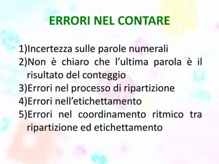 ERRORI NEL CONTARE
1)Incertezza sulle parole numerali
2)Non è chiaro che l’ultima parola è il
risultato del conteggio
3)Errori nel processo di ripartizione
4)Errori nell’etichettamento
5)Errori nel coordinamento ritmico tra
ripartizione ed etichettamento
 