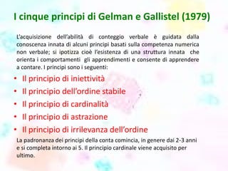 I cinque principi di Gelman e Gallistel (1979)
L’acquisizione dell’abilità di conteggio verbale è guidata dalla
conoscenza innata di alcuni principi basati sulla competenza numerica
non verbale; si ipotizza cioè l’esistenza di una struttura innata che
orienta i comportamenti gli apprendimenti e consente di apprendere
a contare. I principi sono i seguenti:
• Il principio di iniettività
• Il principio dell’ordine stabile
• Il principio di cardinalità
• Il principio di astrazione
• Il principio di irrilevanza dell’ordine
La padronanza dei principi della conta comincia, in genere dai 2-3 anni
e si completa intorno ai 5. Il principio cardinale viene acquisito per
ultimo.
 