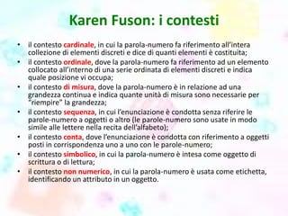 Karen Fuson: i contesti
• il contesto cardinale, in cui la parola-numero fa riferimento all’intera
collezione di elementi discreti e dice di quanti elementi è costituita;
• il contesto ordinale, dove la parola-numero fa riferimento ad un elemento
collocato all’interno di una serie ordinata di elementi discreti e indica
quale posizione vi occupa;
• il contesto di misura, dove la parola-numero è in relazione ad una
grandezza continua e indica quante unità di misura sono necessarie per
“riempire” la grandezza;
• il contesto sequenza, in cui l’enunciazione è condotta senza riferire le
parole-numero a oggetti o altro (le parole-numero sono usate in modo
simile alle lettere nella recita dell’alfabeto);
• il contesto conta, dove l’enunciazione è condotta con riferimento a oggetti
posti in corrispondenza uno a uno con le parole-numero;
• il contesto simbolico, in cui la parola-numero è intesa come oggetto di
scrittura o di lettura;
• il contesto non numerico, in cui la parola-numero è usata come etichetta,
identificando un attributo in un oggetto.
 
